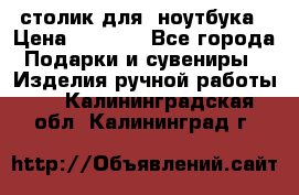 столик для  ноутбука › Цена ­ 1 200 - Все города Подарки и сувениры » Изделия ручной работы   . Калининградская обл.,Калининград г.